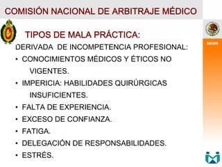 COMISIÓN NACIONAL DE ARBITRAJE MÉDICO
TIPOS DE MALA PRÁCTICA:
DERIVADA DE INCOMPETENCIA PROFESIONAL:
• CONOCIMIENTOS MÉDICOS Y ÉTICOS NO
VIGENTES.
• IMPERICIA: HABILIDADES QUIRÚRGICAS
INSUFICIENTES.
• FALTA DE EXPERIENCIA.
• EXCESO DE CONFIANZA.
• FATIGA.
• DELEGACIÓN DE RESPONSABILIDADES.
• ESTRÉS.
 