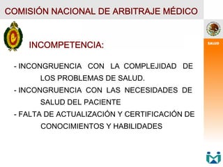 COMISIÓN NACIONAL DE ARBITRAJE MÉDICO
INCOMPETENCIA:
- INCONGRUENCIA CON LA COMPLEJIDAD DE
LOS PROBLEMAS DE SALUD.
- INCONGRUENCIA CON LAS NECESIDADES DE
SALUD DEL PACIENTE
- FALTA DE ACTUALIZACIÓN Y CERTIFICACIÓN DE
CONOCIMIENTOS Y HABILIDADES
 