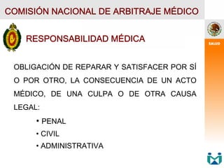 COMISIÓN NACIONAL DE ARBITRAJE MÉDICO
RESPONSABILIDAD MÉDICA
OBLIGACIÓN DE REPARAR Y SATISFACER POR SÍ
O POR OTRO, LA CONSECUENCIA DE UN ACTO
MÉDICO, DE UNA CULPA O DE OTRA CAUSA
LEGAL:
• PENAL
• CIVIL
• ADMINISTRATIVA
 