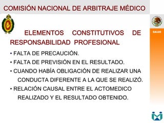 COMISIÓN NACIONAL DE ARBITRAJE MÉDICO
ELEMENTOS CONSTITUTIVOS DE
RESPONSABILIDAD PROFESIONAL
• FALTA DE PRECAUCIÓN.
• FALTA DE PREVISIÓN EN EL RESULTADO.
• CUANDO HABÍA OBLIGACIÓN DE REALIZAR UNA
CONDUCTA DIFERENTE A LA QUE SE REALIZÓ.
• RELACIÓN CAUSAL ENTRE EL ACTOMEDICO
REALIZADO Y EL RESULTADO OBTENIDO.
 