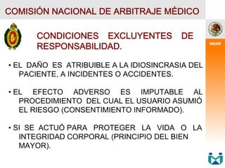 COMISIÓN NACIONAL DE ARBITRAJE MÉDICO
CONDICIONES EXCLUYENTES DE
RESPONSABILIDAD.
• EL DAÑO ES ATRIBUIBLE A LA IDIOSINCRASIA DEL
PACIENTE, A INCIDENTES O ACCIDENTES.
• EL EFECTO ADVERSO ES IMPUTABLE AL
PROCEDIMIENTO DEL CUAL EL USUARIO ASUMIÓ
EL RIESGO (CONSENTIMIENTO INFORMADO).
• SI SE ACTUÓ PARA PROTEGER LA VIDA O LA
INTEGRIDAD CORPORAL (PRINCIPIO DEL BIEN
MAYOR).
 