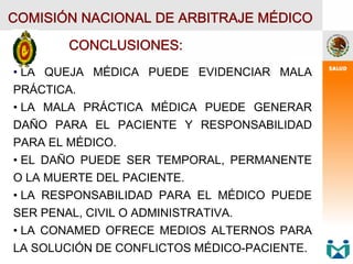 COMISIÓN NACIONAL DE ARBITRAJE MÉDICO
CONCLUSIONES:
• LA QUEJA MÉDICA PUEDE EVIDENCIAR MALA
PRÁCTICA.
• LA MALA PRÁCTICA MÉDICA PUEDE GENERAR
DAÑO PARA EL PACIENTE Y RESPONSABILIDAD
PARA EL MÉDICO.
• EL DAÑO PUEDE SER TEMPORAL, PERMANENTE
O LA MUERTE DEL PACIENTE.
• LA RESPONSABILIDAD PARA EL MÉDICO PUEDE
SER PENAL, CIVIL O ADMINISTRATIVA.
• LA CONAMED OFRECE MEDIOS ALTERNOS PARA
LA SOLUCIÓN DE CONFLICTOS MÉDICO-PACIENTE.
 