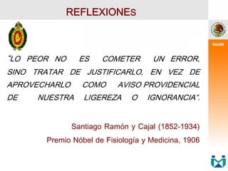 “LO PEOR NO ES COMETER UN ERROR,
SINO TRATAR DE JUSTIFICARLO, EN VEZ DE
APROVECHARLO COMO AVISO PROVIDENCIAL
DE NUESTRA LIGEREZA O IGNORANCIA”.
Santiago Ramón y Cajal (1852-1934)
Premio Nóbel de Fisiología y Medicina, 1906
REFLEXIONES
 