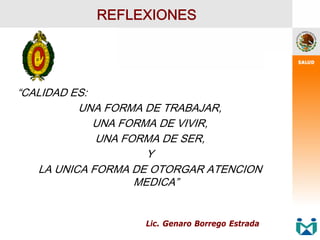 REFLEXIONES
“CALIDAD ES:
UNA FORMA DE TRABAJAR,
UNA FORMA DE VIVIR,
UNA FORMA DE SER,
Y
LA UNICA FORMA DE OTORGAR ATENCION
MEDICA”
Lic. Genaro Borrego Estrada
 