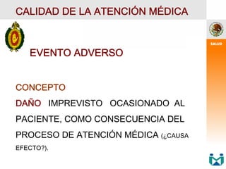 EVENTO ADVERSO
CONCEPTO
DAÑO IMPREVISTO OCASIONADO AL
PACIENTE, COMO CONSECUENCIA DEL
PROCESO DE ATENCIÓN MÉDICA (¿CAUSA
EFECTO?).
CALIDAD DE LA ATENCIÓN MÉDICA
 