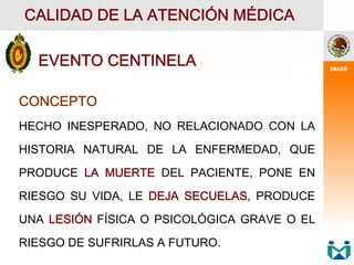 EVENTO CENTINELA
CALIDAD DE LA ATENCIÓN MÉDICA
CONCEPTO
HECHO INESPERADO, NO RELACIONADO CON LA
HISTORIA NATURAL DE LA ENFERMEDAD, QUE
PRODUCE LA MUERTE DEL PACIENTE, PONE EN
RIESGO SU VIDA, LE DEJA SECUELAS, PRODUCE
UNA LESIÓN FÍSICA O PSICOLÓGICA GRAVE O EL
RIESGO DE SUFRIRLAS A FUTURO.
 
