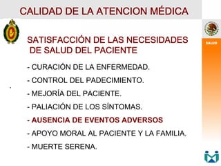 .
.
CALIDAD DE LA ATENCION MÉDICA
SATISFACCIÓN DE LAS NECESIDADES
DE SALUD DEL PACIENTE
- CURACIÓN DE LA ENFERMEDAD.
- CONTROL DEL PADECIMIENTO.
- MEJORÍA DEL PACIENTE.
- PALIACIÓN DE LOS SÍNTOMAS.
- AUSENCIA DE EVENTOS ADVERSOS
- APOYO MORAL AL PACIENTE Y LA FAMILIA.
- MUERTE SERENA.
 