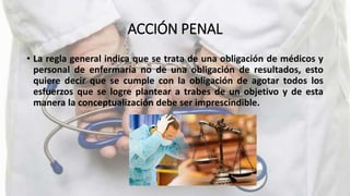 ACCIÓN PENAL
• La regla general indica que se trata de una obligación de médicos y
personal de enfermaría no de una obligación de resultados, esto
quiere decir que se cumple con la obligación de agotar todos los
esfuerzos que se logre plantear a trabes de un objetivo y de esta
manera la conceptualización debe ser imprescindible.
 
