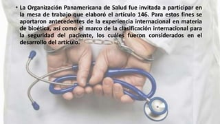• La Organización Panamericana de Salud fue invitada a participar en
la mesa de trabajo que elaboró el artículo 146. Para estos fines se
aportaron antecedentes de la experiencia internacional en materia
de bioética, así como el marco de la clasificación internacional para
la seguridad del paciente, los cuáles fueron considerados en el
desarrollo del artículo.
 