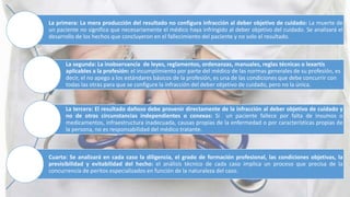 La primera: La mera producción del resultado no configura infracción al deber objetivo de cuidado: La muerte de
un paciente no significa que necesariamente el médico haya infringido al deber objetivo del cuidado. Se analizará el
desarrollo de los hechos que concluyeron en el fallecimiento del paciente y no solo el resultado.
La segunda: La inobservancia de leyes, reglamentos, ordenanzas, manuales, reglas técnicas o lexartis
aplicables a la profesión: el incumplimiento por parte del médico de las normas generales de su profesión, es
decir, el no apego a los estándares básicos de la profesión, es una de las condiciones que debe concurrir con
todas las otras para que se configure la infracción del deber objetivo de cuidado, pero no la única.
La tercera: El resultado dañoso debe provenir directamente de la infracción al deber objetivo de cuidado y
no de otras circunstancias independientes o conexas: Si un paciente fallece por falta de insumos o
medicamentos, infraestructura inadecuada, causas propias de la enfermedad o por características propias de
la persona, no es responsabilidad del médico tratante.
Cuarta: Se analizará en cada caso la diligencia, el grado de formación profesional, las condiciones objetivas, la
previsibilidad y evitabilidad del hecho: el análisis técnico de cada caso implica un proceso que precisa de la
concurrencia de peritos especializados en función de la naturaleza del caso.
 