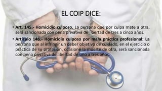 EL COIP DICE:
• Art. 145.- Homicidio culposo. La persona que por culpa mate a otra,
será sancionada con pena privativa de libertad de tres a cinco años.
• Artículo 146.- Homicidio culposo por mala práctica profesional: La
persona que al infringir un deber objetivo de cuidado, en el ejercicio o
práctica de su profesión, ocasione la muerte de otra, será sancionada
con pena privativa de libertad de uno a tres años.
 