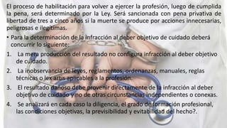 El proceso de habilitación para volver a ejercer la profesión, luego de cumplida
la pena, será determinado por la Ley. Será sancionada con pena privativa de
libertad de tres a cinco años si la muerte se produce por acciones innecesarias,
peligrosas e ilegítimas.
• Para la determinación de la infracción al deber objetivo de cuidado deberá
concurrir lo siguiente:
1. La mera producción del resultado no configura infracción al deber objetivo
de cuidado.
2. La inobservancia de leyes, reglamentos, ordenanzas, manuales, reglas
técnicas o lex artis aplicables a la profesión.
3. El resultado dañoso debe provenir directamente de la infracción al deber
objetivo de cuidado y no de otras circunstancias independientes o conexas.
4. Se analizará en cada caso la diligencia, el grado de formación profesional,
las condiciones objetivas, la previsibilidad y evitabilidad del hecho?.
 