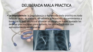 DELIBERADA MALA PRACTICA
• La imprudencia: la imprudencia o deliberada mala practica es toda
falta de tacto, de mesura, de cautela, precaución, discernimiento y
buen juicio esto implica el afrontar un riesgo sin haber tomado las
debidas precauciones para evitarlo, los procedimientos con
apresuramiento innecesario.
 