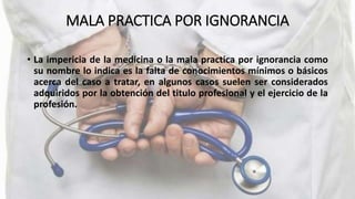 MALA PRACTICA POR IGNORANCIA
• La impericia de la medicina o la mala practica por ignorancia como
su nombre lo indica es la falta de conocimientos mínimos o básicos
acerca del caso a tratar, en algunos casos suelen ser considerados
adquiridos por la obtención del titulo profesional y el ejercicio de la
profesión.
 