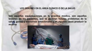 LOS ERRORES EN EL ÁREA CLÍNICO O DE LA SALUD
Son aquellas equivocaciones en la practica medica, son aquellas
lesiones en los pacientes, que se generan futuros problemas de la
salud, gastos y trastornos emocionales y en algunos casos producir la
muerte
 