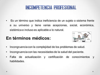 • Es un término que indica ineficiencia de un sujeto o sistema frente
a su universo y tiene varias acepciones, social, económica,
sistémica e incluso es aplicable a lo natural.
En términos médicos:
• Incongruencia con la complejidad de los problemas de salud.
• Incongruencia con las necesidades de la salud del paciente.
• Falta de actualización y certificación de conocimientos y
habilidades.
 