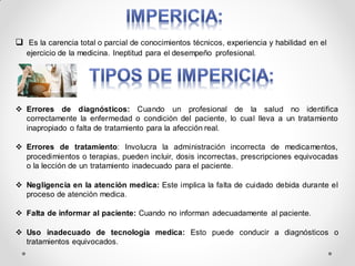  Es la carencia total o parcial de conocimientos técnicos, experiencia y habilidad en el
ejercicio de la medicina. Ineptitud para el desempeño profesional.
 Errores de diagnósticos: Cuando un profesional de la salud no identifica
correctamente la enfermedad o condición del paciente, lo cual lleva a un tratamiento
inapropiado o falta de tratamiento para la afección real.
 Errores de tratamiento: Involucra la administración incorrecta de medicamentos,
procedimientos o terapias, pueden incluir, dosis incorrectas, prescripciones equivocadas
o la lección de un tratamiento inadecuado para el paciente.
 Negligencia en la atención medica: Este implica la falta de cuidado debida durante el
proceso de atención medica.
 Falta de informar al paciente: Cuando no informan adecuadamente al paciente.
 Uso inadecuado de tecnología medica: Esto puede conducir a diagnósticos o
tratamientos equivocados.
 