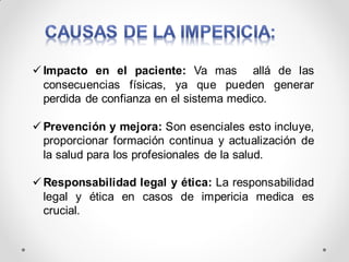 Impacto en el paciente: Va mas allá de las
consecuencias físicas, ya que pueden generar
perdida de confianza en el sistema medico.
 Prevención y mejora: Son esenciales esto incluye,
proporcionar formación continua y actualización de
la salud para los profesionales de la salud.
 Responsabilidad legal y ética: La responsabilidad
legal y ética en casos de impericia medica es
crucial.
 