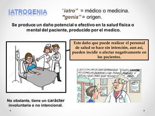 Se produce un daño potencial o efectivo en la salud física o
mental del paciente, producido por el medico.
“iatro” = médico o medicina.
“genia” = origen.
No obstante, tiene un carácter
involuntario o no intencional.
Este daño que puede realizar el personal
de salud se hace sin intención, aun así,
pueden incidir o afectar negativamente en
los pacientes.
 