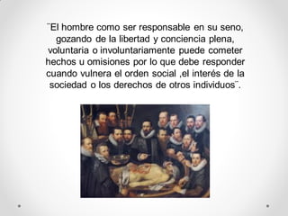 ¨El hombre como ser responsable en su seno,
gozando de la libertad y conciencia plena,
voluntaria o involuntariamente puede cometer
hechos u omisiones por lo que debe responder
cuando vulnera el orden social ,el interés de la
sociedad o los derechos de otros individuos¨.
 