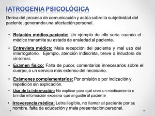 Deriva del proceso de comunicación y actúa sobre la subjetividad del
paciente, generando una afectación personal.
• Relación médico-paciente: Un ejemplo de ello sería cuando el
médico transmite su estado de ansiedad al paciente.
• Entrevista médica: Mala recepción del paciente y mal uso del
interrogatorio. Ejemplo, atención indiscreta, breve o inductora de
síntomas.
• Examen físico: Falta de pudor, comentarios innecesarios sobre el
cuerpo, o un servicio más extenso del necesario.
• Exámenes complementarios: Por omisión o por indicación y
repetición sin explicación.
• Uso de la información: No explicar para qué sirve un medicamento o
brindar información excesiva que angustie al paciente
• Irreverencia médica: Letra ilegible, no llamar al paciente por su
nombre, falta de educación y mala presentación personal.
 