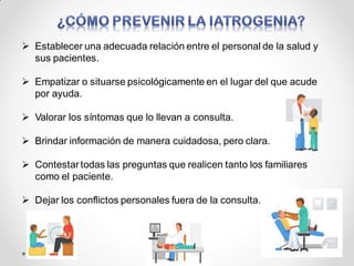  Establecer una adecuada relación entre el personal de la salud y
sus pacientes.
 Empatizar o situarse psicológicamente en el lugar del que acude
por ayuda.
 Valorar los síntomas que lo llevan a consulta.
 Brindar información de manera cuidadosa, pero clara.
 Contestartodas las preguntas que realicen tanto los familiares
como el paciente.
 Dejar los conflictos personales fuera de la consulta.
 