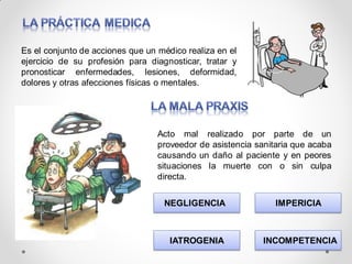 Es el conjunto de acciones que un médico realiza en el
ejercicio de su profesión para diagnosticar, tratar y
pronosticar enfermedades, lesiones, deformidad,
dolores y otras afecciones físicas o mentales.
Acto mal realizado por parte de un
proveedor de asistencia sanitaria que acaba
causando un daño al paciente y en peores
situaciones la muerte con o sin culpa
directa.
NEGLIGENCIA IMPERICIA
IATROGENIA INCOMPETENCIA
 