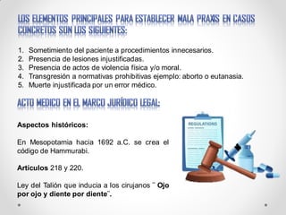 1. Sometimiento del paciente a procedimientos innecesarios.
2. Presencia de lesiones injustificadas.
3. Presencia de actos de violencia física y/o moral.
4. Transgresión a normativas prohibitivas ejemplo: aborto o eutanasia.
5. Muerte injustificada por un error médico.
Aspectos históricos:
En Mesopotamia hacia 1692 a.C. se crea el
código de Hammurabi.
Artículos 218 y 220.
Ley del Talión que inducia a los cirujanos ¨ Ojo
por ojo y diente por diente¨.
 