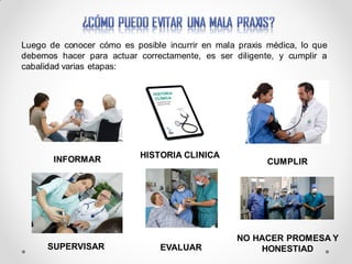 Luego de conocer cómo es posible incurrir en mala praxis médica, lo que
debemos hacer para actuar correctamente, es ser diligente, y cumplir a
cabalidad varias etapas:
INFORMAR HISTORIA CLINICA
CUMPLIR
SUPERVISAR EVALUAR
NO HACER PROMESA Y
HONESTIAD
 