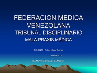 FEDERACION MEDICA
   VENEZOLANA
TRIBUNAL DISCIPLINARIO
   MALA PRAXIS MÉDICA

      PONENTE : Robert Calpe Gómez

                      Mérida 2007

     DÍA MUNDIAL DE LA ÉTICA MEDICA
 