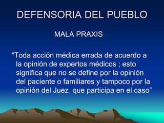 DEFENSORIA DEL PUEBLO
             MALA PRAXIS

“Toda acción médica errada de acuerdo a
 la opinión de expertos médicos ; esto
 significa que no se define por la opinión
 del paciente o familiares y tampoco por la
 opinión del Juez que participa en el caso”
 