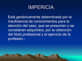 IMPERICIA
Está genéricamente determinada por la
insuficiencia de conocimientos para la
atención del caso, que se presumen y se
consideran adquiridos, por la obtención
del título profesional y el ejercicio de la
profesión.-
 