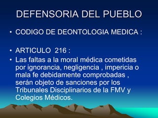 DEFENSORIA DEL PUEBLO
• CODIGO DE DEONTOLOGIA MEDICA :

• ARTICULO 216 :
• Las faltas a la moral médica cometidas
  por ignorancia, negligencia , impericia o
  mala fe debidamente comprobadas ,
  serán objeto de sanciones por los
  Tribunales Disciplinarios de la FMV y
  Colegios Médicos.
 