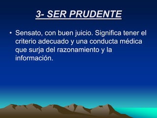 3- SER PRUDENTE
• Sensato, con buen juicio. Significa tener el
  criterio adecuado y una conducta médica
  que surja del razonamiento y la
  información.
 