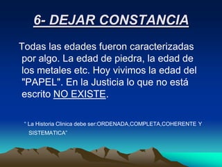 6- DEJAR CONSTANCIA
Todas las edades fueron caracterizadas
por algo. La edad de piedra, la edad de
los metales etc. Hoy vivimos la edad del
"PAPEL". En la Justicia lo que no está
escrito NO EXISTE.

 “ La Historia Clinica debe ser:ORDENADA,COMPLETA,COHERENTE Y
  SISTEMATICA”
 