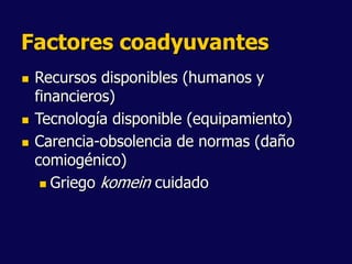 Factores coadyuvantes
 Recursos disponibles (humanos y
financieros)
 Tecnología disponible (equipamiento)
 Carencia-obsolencia de normas (daño
comiogénico)
 Griego komein cuidado
 