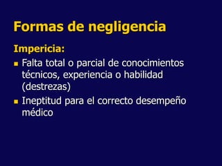 Formas de negligencia
Impericia:
 Falta total o parcial de conocimientos
técnicos, experiencia o habilidad
(destrezas)
 Ineptitud para el correcto desempeño
médico
 