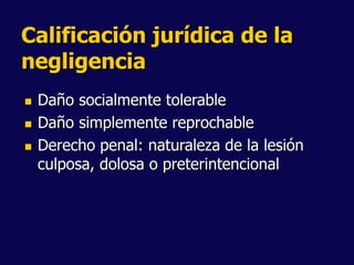 Calificación jurídica de la
negligencia
 Daño socialmente tolerable
 Daño simplemente reprochable
 Derecho penal: naturaleza de la lesión
culposa, dolosa o preterintencional
 