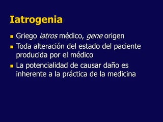 Iatrogenia
 Griego iatros médico, gene origen
 Toda alteración del estado del paciente
producida por el médico
 La potencialidad de causar daño es
inherente a la práctica de la medicina
 