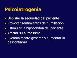 Psicoiatrogenia
 Debilitar la seguridad del paciente
 Provocar sentimientos de humillación
 Estimular la hipocondría del paciente
 Afectar su autoestima
 Eventualmente generar o aumentar la
desconfianza
 