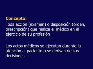 Concepto:
Toda acción (examen) o disposición (orden,
prescripción) que realiza el médico en el
ejercicio de su profesión
Los actos médicos se ejecutan durante la
atención al paciente o se derivan de sus
decisiones
 