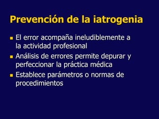 Prevención de la iatrogenia
 El error acompaña ineludiblemente a
la actividad profesional
 Análisis de errores permite depurar y
perfeccionar la práctica médica
 Establece parámetros o normas de
procedimientos
 