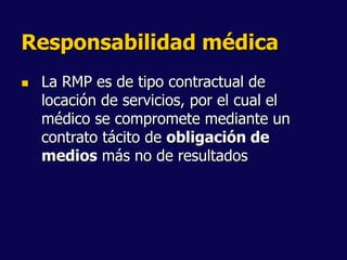 Responsabilidad médica
 La RMP es de tipo contractual de
locación de servicios, por el cual el
médico se compromete mediante un
contrato tácito de obligación de
medios más no de resultados
 