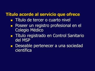 Título acorde al servicio que ofrece
 Título de tercer o cuarto nivel
 Poseer un registro profesional en el
Colegio Médico
 Título registrado en Control Sanitario
del MSP
 Deseable pertenecer a una sociedad
científica
 