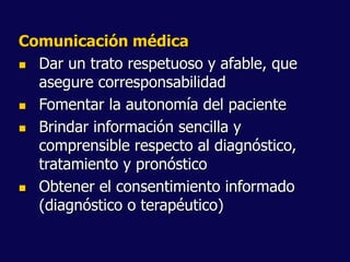 Comunicación médica
 Dar un trato respetuoso y afable, que
asegure corresponsabilidad
 Fomentar la autonomía del paciente
 Brindar información sencilla y
comprensible respecto al diagnóstico,
tratamiento y pronóstico
 Obtener el consentimiento informado
(diagnóstico o terapéutico)
 