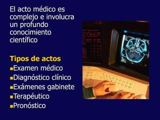 El acto médico es
complejo e involucra
un profundo
conocimiento
científico
Tipos de actos
Examen médico
Diagnóstico clínico
Exámenes gabinete
Terapéutico
Pronóstico
 