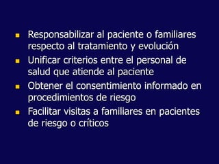  Responsabilizar al paciente o familiares
respecto al tratamiento y evolución
 Unificar criterios entre el personal de
salud que atiende al paciente
 Obtener el consentimiento informado en
procedimientos de riesgo
 Facilitar visitas a familiares en pacientes
de riesgo o críticos
 
