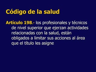 Código de la salud
Artículo 198.- los profesionales y técnicos
de nivel superior que ejerzan actividades
relacionadas con la salud, están
obligados a limitar sus acciones al área
que el título les asigne
 