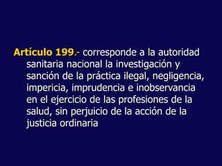 Artículo 199.- corresponde a la autoridad
sanitaria nacional la investigación y
sanción de la práctica ilegal, negligencia,
impericia, imprudencia e inobservancia
en el ejercicio de las profesiones de la
salud, sin perjuicio de la acción de la
justicia ordinaria
 