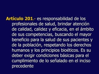 Artículo 201.- es responsabilidad de los
profesionales de salud, brindar atención
de calidad, calidez y eficacia, en el ámbito
de sus competencias, buscando el mayor
beneficio para la salud de sus pacientes y
de la población, respetando los derechos
humanos y los principios bioéticos. Es su
deber exigir condiciones básicas para el
cumplimiento de lo señalado en el inciso
precedente
 